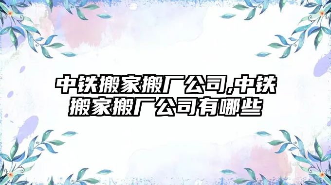 中鐵搬家搬廠公司,中鐵搬家搬廠公司有哪些