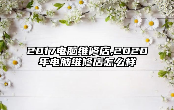 2017電腦維修店,2020年電腦維修店怎么樣