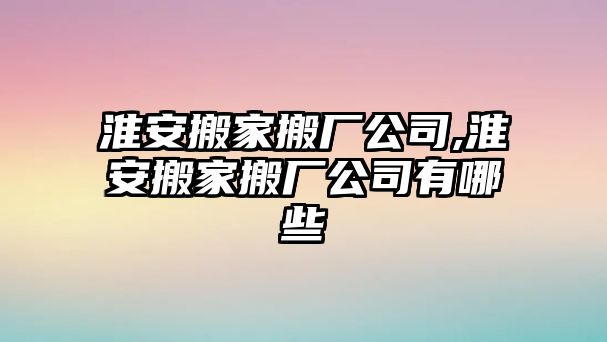 淮安搬家搬廠公司,淮安搬家搬廠公司有哪些