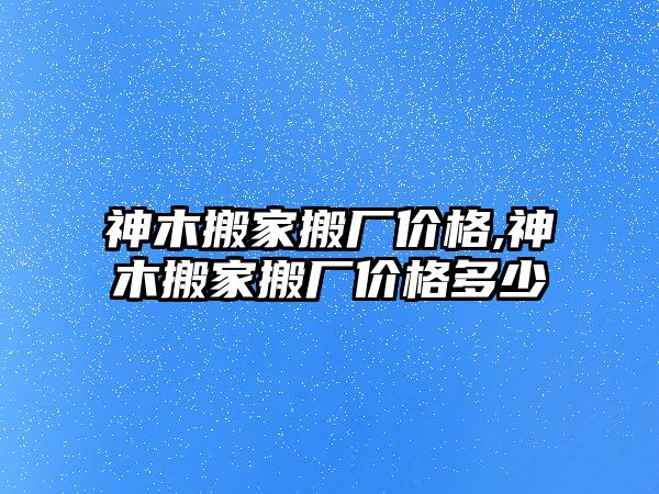 神木搬家搬廠價格,神木搬家搬廠價格多少