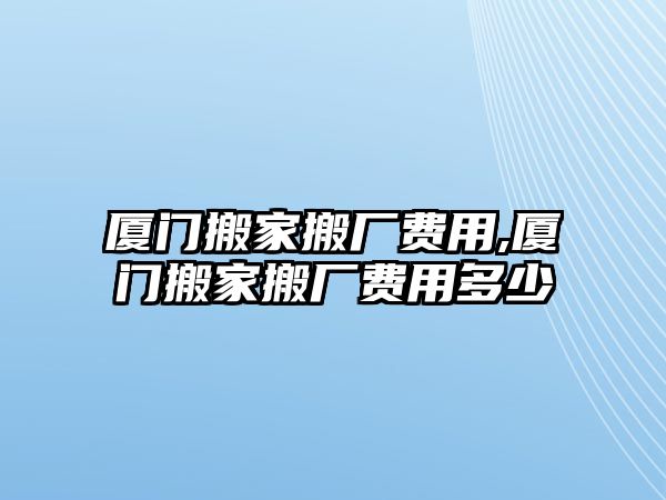 廈門搬家搬廠費用,廈門搬家搬廠費用多少