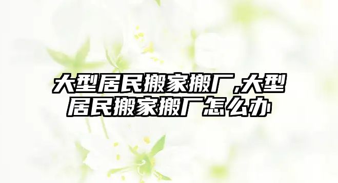 大型居民搬家搬廠,大型居民搬家搬廠怎么辦