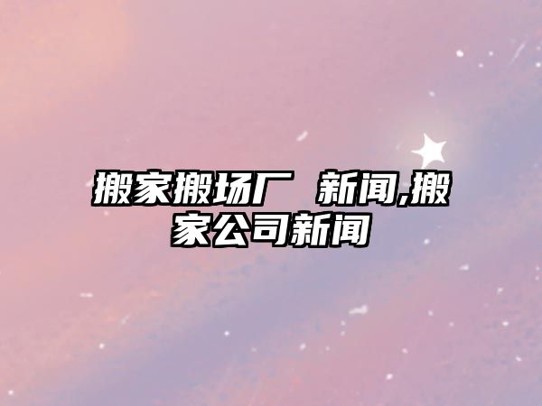 搬家搬場廠 新聞,搬家公司新聞