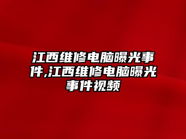 江西維修電腦曝光事件,江西維修電腦曝光事件視頻