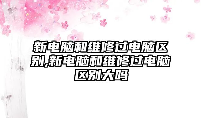 新電腦和維修過電腦區別,新電腦和維修過電腦區別大嗎