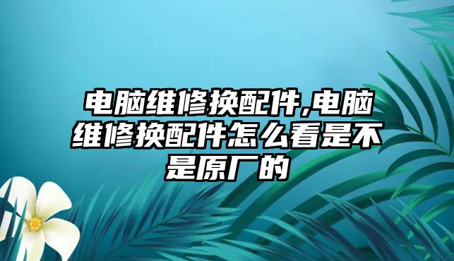 電腦維修換配件,電腦維修換配件怎么看是不是原廠的