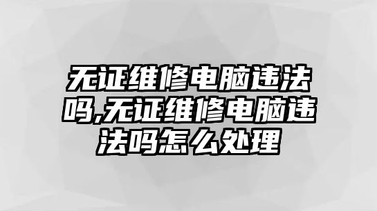 無證維修電腦違法嗎,無證維修電腦違法嗎怎么處理