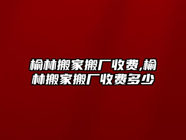 榆林搬家搬廠收費,榆林搬家搬廠收費多少