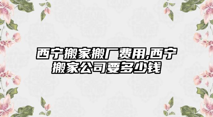 西寧搬家搬廠費(fèi)用,西寧搬家公司要多少錢