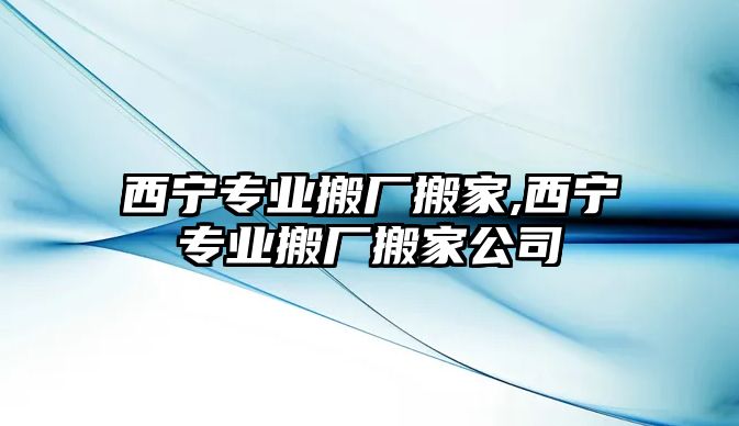 西寧專業搬廠搬家,西寧專業搬廠搬家公司