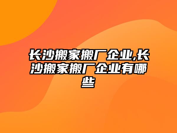 長沙搬家搬廠企業,長沙搬家搬廠企業有哪些