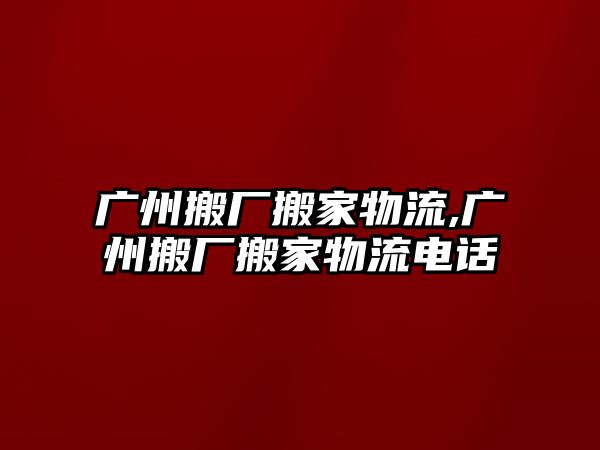 廣州搬廠搬家物流,廣州搬廠搬家物流電話