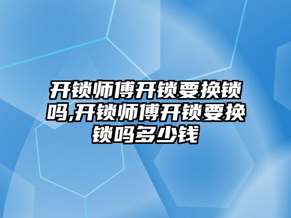 開鎖師傅開鎖要換鎖嗎,開鎖師傅開鎖要換鎖嗎多少錢