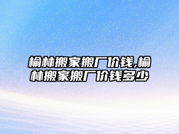 榆林搬家搬廠價錢,榆林搬家搬廠價錢多少