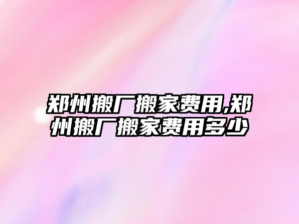 鄭州搬廠搬家費用,鄭州搬廠搬家費用多少