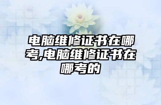 電腦維修證書在哪考,電腦維修證書在哪考的