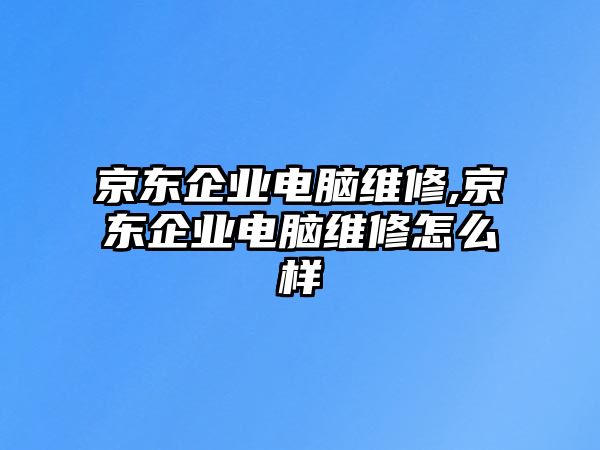 京東企業(yè)電腦維修,京東企業(yè)電腦維修怎么樣