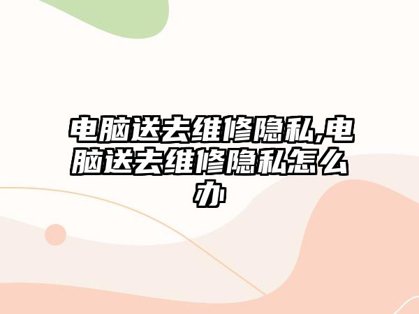 電腦送去維修隱私,電腦送去維修隱私怎么辦