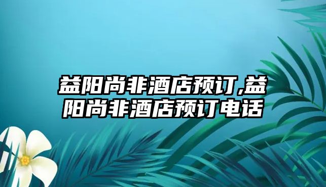 益陽尚非酒店預訂,益陽尚非酒店預訂電話