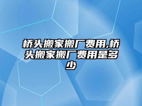 橋頭搬家搬廠費用,橋頭搬家搬廠費用是多少