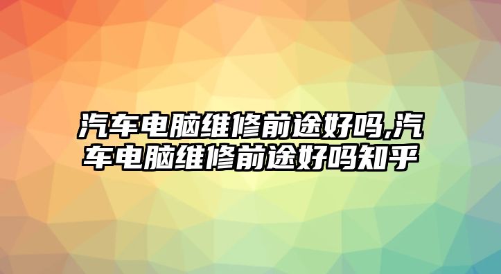 汽車電腦維修前途好嗎,汽車電腦維修前途好嗎知乎