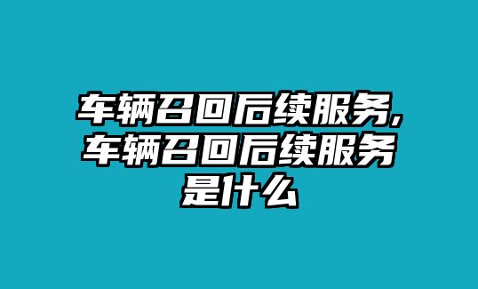 車輛召回后續服務,車輛召回后續服務是什么