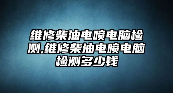 維修柴油電噴電腦檢測(cè),維修柴油電噴電腦檢測(cè)多少錢