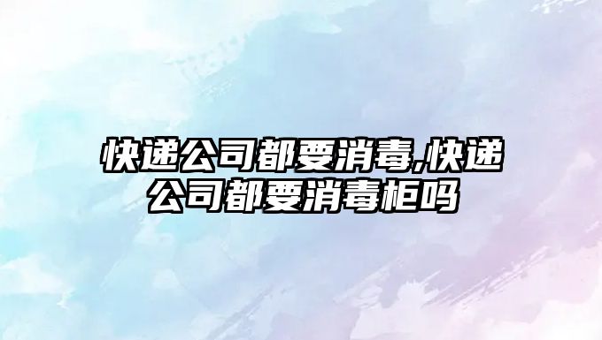 快遞公司都要消毒,快遞公司都要消毒柜嗎