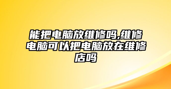 能把電腦放維修嗎,維修電腦可以把電腦放在維修店嗎