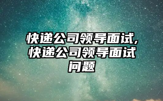 快遞公司領(lǐng)導(dǎo)面試,快遞公司領(lǐng)導(dǎo)面試問題