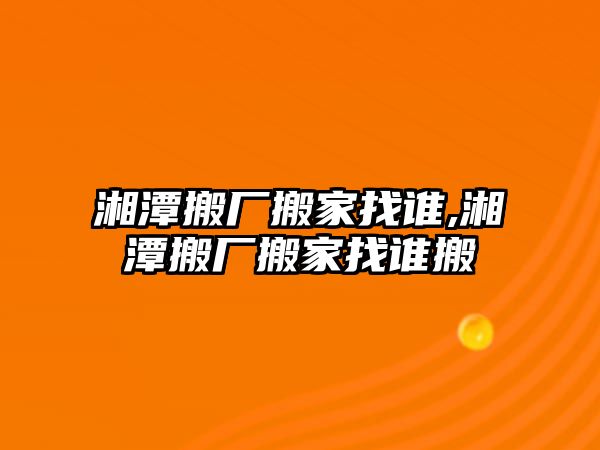 湘潭搬廠搬家找誰,湘潭搬廠搬家找誰搬