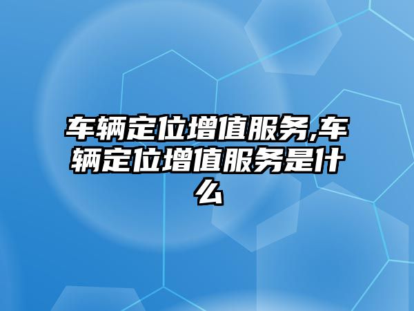 車輛定位增值服務,車輛定位增值服務是什么