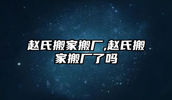 趙氏搬家搬廠,趙氏搬家搬廠了嗎