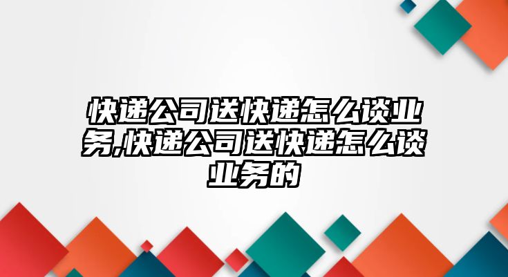 快遞公司送快遞怎么談業務,快遞公司送快遞怎么談業務的