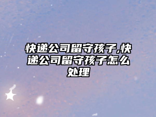 快遞公司留守孩子,快遞公司留守孩子怎么處理