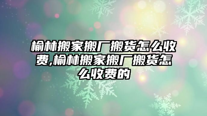 榆林搬家搬廠搬貨怎么收費,榆林搬家搬廠搬貨怎么收費的