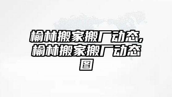 榆林搬家搬廠動態,榆林搬家搬廠動態圖