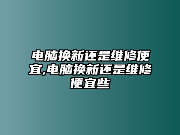 電腦換新還是維修便宜,電腦換新還是維修便宜些