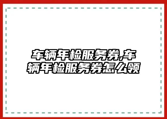 車輛年檢服務券,車輛年檢服務券怎么領