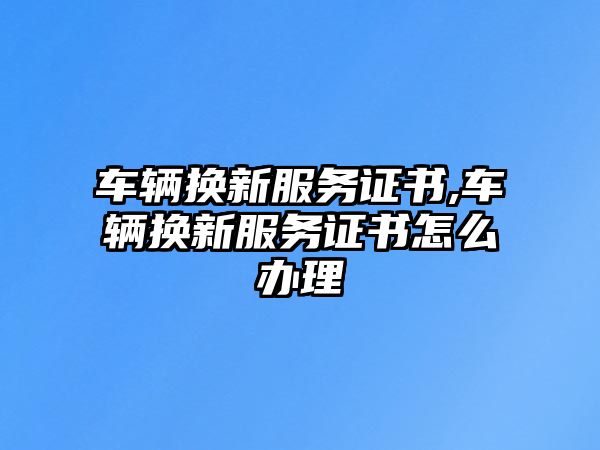 車輛換新服務證書,車輛換新服務證書怎么辦理