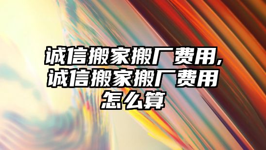 誠信搬家搬廠費用,誠信搬家搬廠費用怎么算