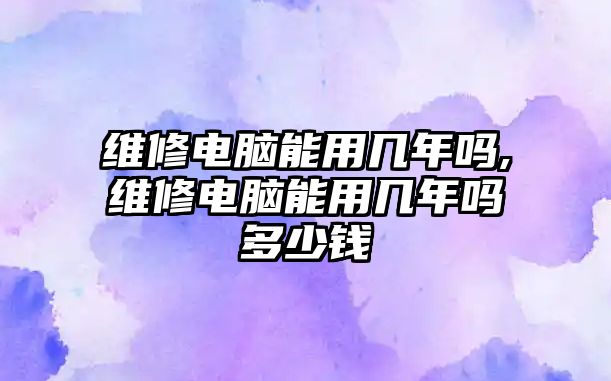 維修電腦能用幾年嗎,維修電腦能用幾年嗎多少錢