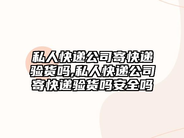 私人快遞公司寄快遞驗貨嗎,私人快遞公司寄快遞驗貨嗎安全嗎