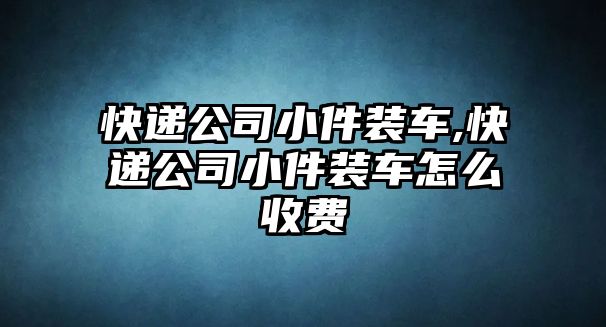 快遞公司小件裝車,快遞公司小件裝車怎么收費