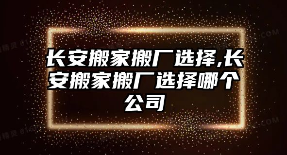 長安搬家搬廠選擇,長安搬家搬廠選擇哪個公司