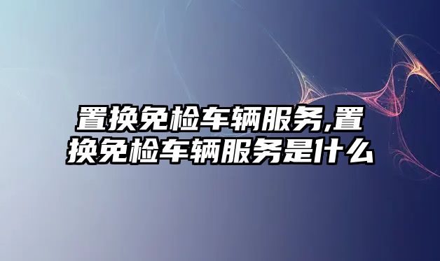 置換免檢車輛服務(wù),置換免檢車輛服務(wù)是什么