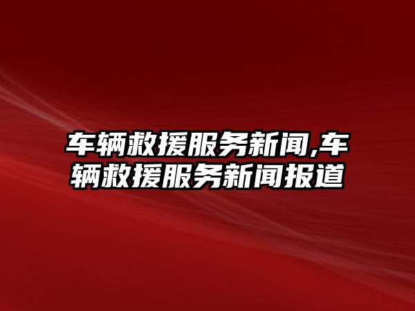 車輛救援服務新聞,車輛救援服務新聞報道