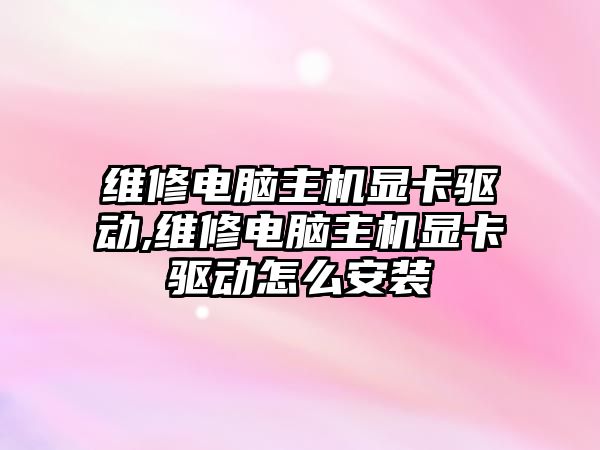 維修電腦主機顯卡驅動,維修電腦主機顯卡驅動怎么安裝