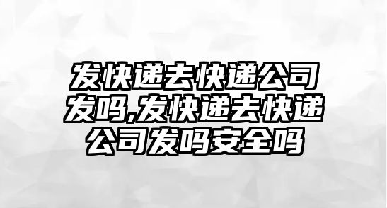 發快遞去快遞公司發嗎,發快遞去快遞公司發嗎安全嗎